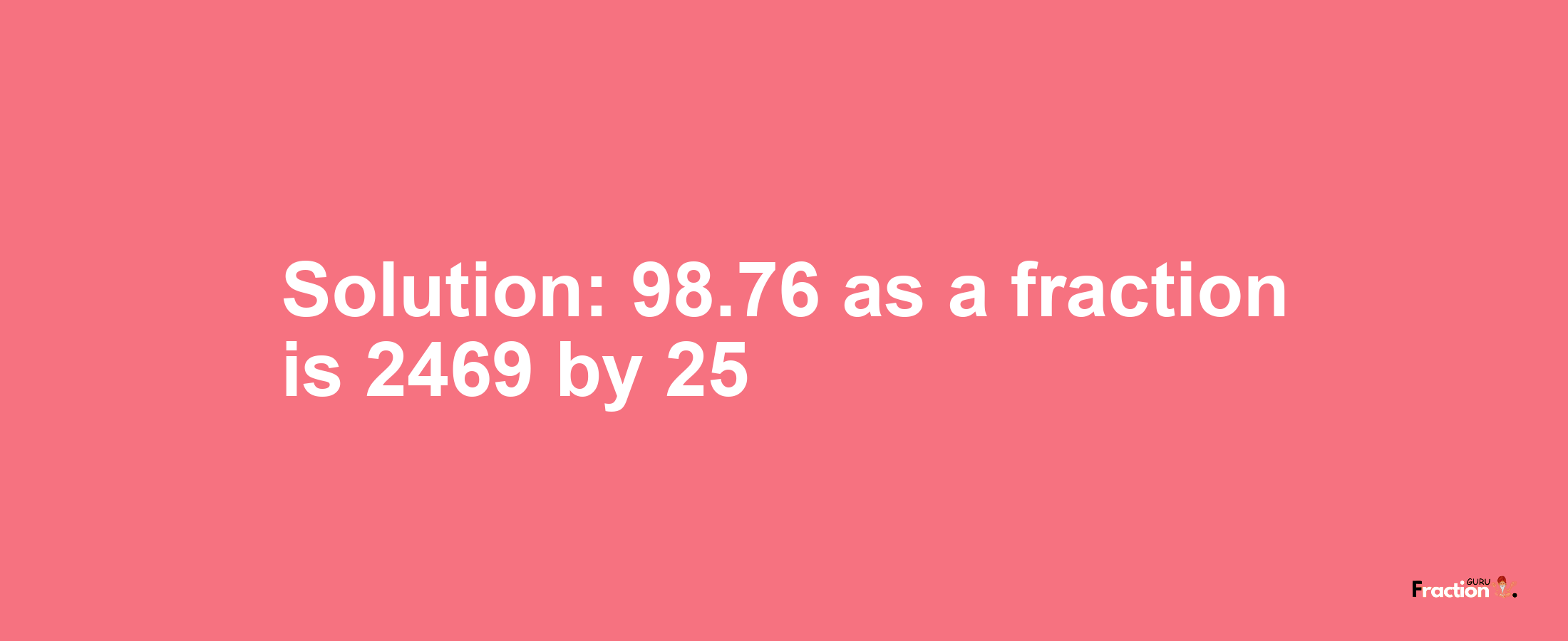 Solution:98.76 as a fraction is 2469/25